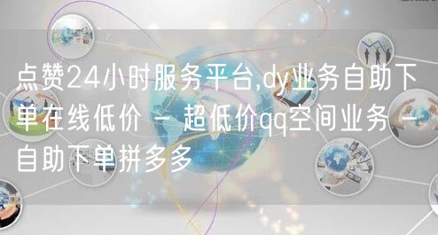 点赞24小时服务平台,dy业务自助下单在